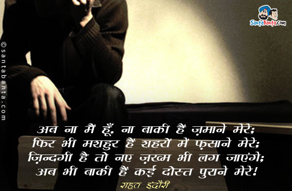 अब ना मैं हूँ, ना बाकी हैं ज़माने मेरे​;​<br/>
फिर भी मशहूर हैं शहरों में फ़साने मेरे​;​<br/>
ज़िन्दगी है तो नए ज़ख्म भी लग जाएंगे​;​<br/>
अब भी बाकी हैं कई दोस्त पुराने मेरे।