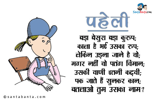 बड़ा बेसुरा बड़ा कुरूप;<br/>
काला है भई उसका रूप;<br/>
लेकिन उड़ना जाने है वो;<br/>
मगर नहीं वो पतंग विमान;<br/>
उसकी वाणी इतनी कढ़वी;<br/>
पक जाते हैं सुनकर कान;<br/>
बतलाओ तुम उसका नाम?