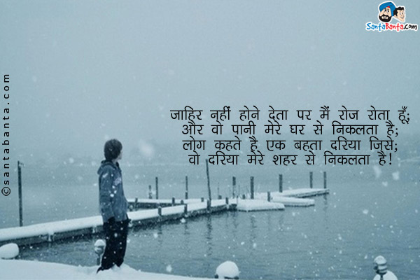 जाहिर नहीँ होने देता पर मैँ रोज रोता हूँ;<br/>
और वो पानी मेरे घर से​ ​निकलता है; ​​<br/> ​
लोग कहते है एक बहता दरिया जिसे;​​<br/>
वो दरिया मेरे शहर से निकलता है।​
 