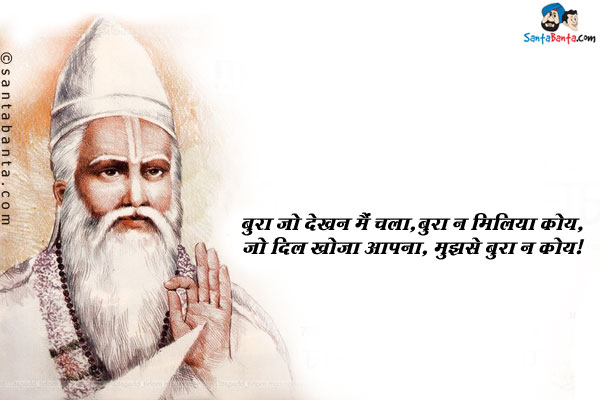 बुरा जो देखन मैं चला, बुरा न मिलिया कोय,<br/>
जो दिल खोजा आपना, मुझसे बुरा न कोय।<br/><br/>
अर्थ : जब मैं इस संसार में बुराई खोजने चला तो मुझे कोई बुरा न मिला। जब मैंने अपने मन में झाँक कर देखा तो पाया कि मुझसे बुरा कोई नहीं है।<br/>
कबीर दास जयंती की शुभ कामनायेँ!