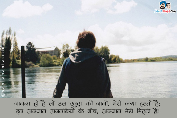 जानना ही है तो उस खुदा को जानो, मेरी क्या हस्ती है;<br/>
इन अनजान अजनबियों के बीच, अनजान मेरी मिट्टी है।