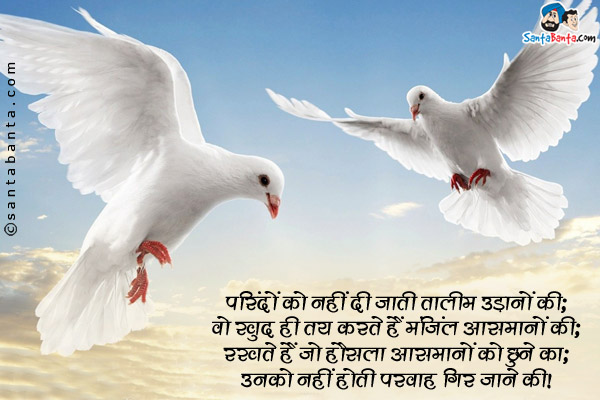 परिंदों को नहीं दी जाती तालीम उड़ानों की;<br/>
वो खुद ही तय करते हैं मंजिल आसमानों की;<br/>
रखते हैं जो हौसला आसमानों को छूने का;<br/>
उनको नहीं होती परवाह गिर जाने की।