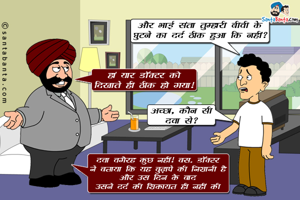 बंता: और भाई संता तुम्हारी बीवी के घुटने का दर्द ठीक हुआ कि नहीं?<br/>
संता: हां यार डॉक्टर को दिखाते ही ठीक हो गया।<br/>
बंता ने हैरानी से पूछा: अच्छा, कौन सी दवा से?<br/>
संता: दवा वगैरह कुछ नहीं। बस, डॉक्टर ने बताया कि यह बुढ़ापे की निशानी है और उस दिन के बाद उसने दर्द की शिकायत ही नहीं की