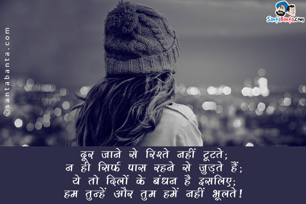 दूर हो जाने से रिश्ते नहीं टूटते;<br/>
न ही सिर्फ पास रहने से जुड़ते हैं;<br/>
ये तो दिलों के बंधन हैं इसलिए;<br/>
हम तुम्हें और  तुम हमें नहीं भूलते।