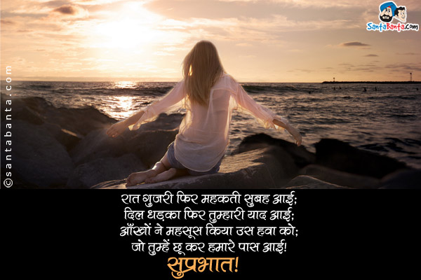 रात गुजारी फिर महकती सुबह आई;<br/>
दिल धड़का फिर तुम्हारी याद आई;<br/>
आँखों ने महसूस किया उस हवा को;<br/>
जो तुम्हें छू कर हमारे पास आई।<br/>
सुप्रभात!