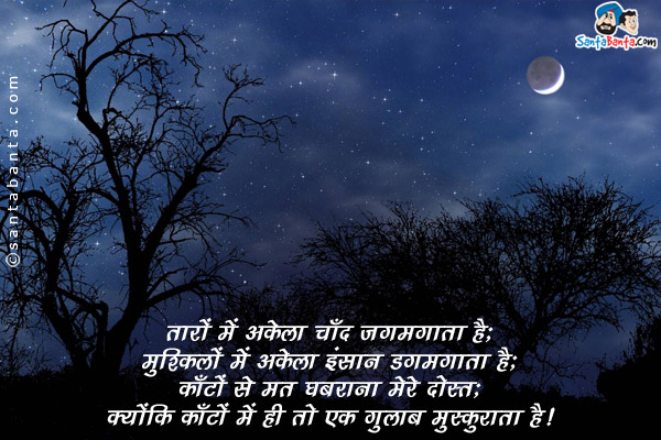 तारों में अकेला चाँद जगमगाता है;<br/>
मुश्किलों में अकेला इंसान डगमगाता है;<br/>
काँटों से मत घबराना मेरे दोस्त;<br/>
क्योंकि काँटों में ही तो एक गुलाब मुस्कुराता है।