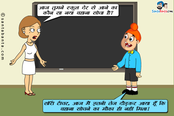 टीचर: आज तुमने स्कूल देर से आने का कौन सा नया बहाना सोचा है?<br/>
पप्पू: सॉरी टीचर, आज मैं इतनी तेज दौड़कर आया हूं कि बहाना सोचने का मौका ही नहीं मिला।