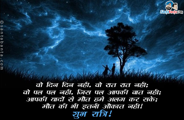 वो दिन दिन नही, वो रात रात नही;<br/>
वो पल पल नही, जिस पल आपकी बात नही;<br/>
आपकी यादों से मौत हमे अलग कर सके;<br/>
मौत की भी इतनी औकात नही।<br/>
शुभ रात्रि!