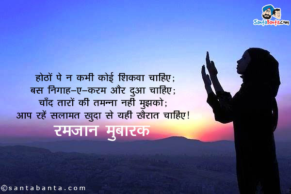 होंठों पे न कभी कोई शिकवा चाहिए;<br/>
बस निगाह-ए-करम और दुआ चाहिए;<br/>
चाँद तारों की तमन्ना नहीं मुझको;<br/>
आप रहें सलामत खुदा से यही खैरात चाहिए।<br/>
रमजान मुबारक