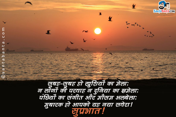 सुबह-सुबह हो खुशियों का मेला;<br/>
न लोगों की परवाह न दुनिया का झमेला;<br/>
पंछियों का संगीत और मौसम अलबेला;<br/>
मुबारक हो आपको यह नया सवेरा।<br/>
सुप्रभात!