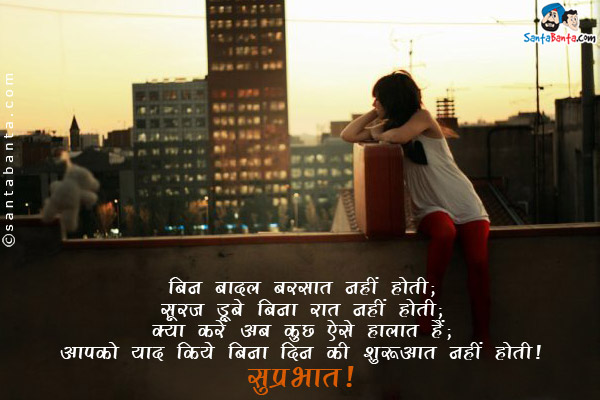 बिन बादल बरसात नहीं होती;<br/>
सूरज डूबे बिना रात नहीं होती;<br/>
क्या करें अब कुछ ऐसे हालात हैं;<br/>
आपको याद किये बिना दिन की शुरुआत नहीं होती।<br/>
सुप्रभात!