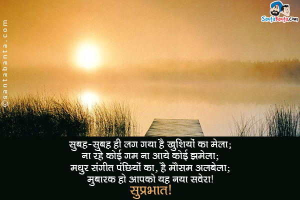 सुबह-सुबह ही लग गया है खुशियों का मेला;<br/>
ना रहे कोई ग़म ना आये कोई झमेला;<br/>
मधुर संगीत पंछियों का, है मौसम अलबेला;<br/>
मुबारक हो आपको यह नया सवेरा।<br/>
सुप्रभात!