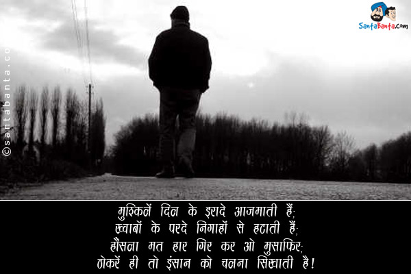 मुश्किलें दिल के इरादे आजमाती हैं;<br/>
ख्वाबों के परदे निगाहों से हटाती हैं;<br/>
हौंसला मत हार गिर कर ओ मुसाफिर;<br/>
ठोकरें ही तो इंसान को चलना सिखाती हैं।