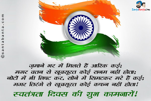 ज़माने भर में मिलते हैं आशिक कई;<br/>
मगर वतन से खूबसूरत कोई सनम नहीं होता;<br/>
नोटों में भी लिपट कर, सोने में सिमटकर मरे हैं कई;<br/>
मगर तिरंगे से खूबसूरत कोई कफ़न नहीं होता।<br/>
स्वतंत्रता दिवस की शुभ कामनायें!