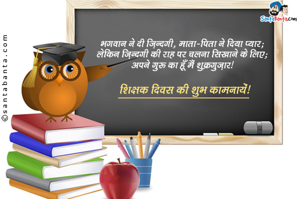 भगवान ने दी ज़िंदगी, माता-पिता ने दिया प्यार;<br/>
लेकिन ज़िंदगी की राह पर चलना सिखाने के लिए; <br/>
अपने गुरु का हूँ मैं शुक्रगुज़ार।<br/>
शिक्षक दिवस की शुभ कामनायें!