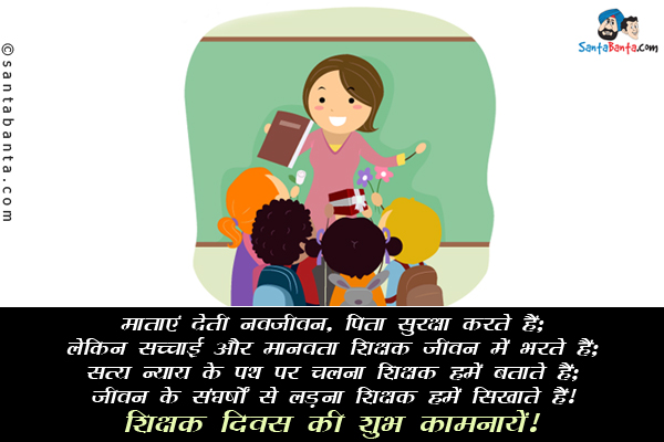 माताएं देती नवजीवन, पिता सुरक्षा करते हैं;<br/>
लेकिन सच्चाई और मानवता शिक्षक जीवन में भरते हैं;<br/>
सत्य न्याय के पथ पर चलना शिक्षक हमें बताते हैं;<br/>
जीवन के संघर्षों से लड़ना शिक्षक हमें सिखाते हैं।<br/>
शिक्षक दिवस की शुभ कामनायें!