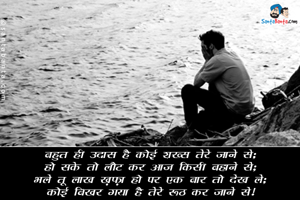 बहुत ही उदास है कोई शख्स तेरे जाने से;<br/>
हो सके तो लौट कर आज किसी बहाने से;<br/>
भले तू लाख ख़फ़ा हो पर एक बार तो देख ले;<br/>
कोई बिखर गया है तेरे रूठ कर जाने से।