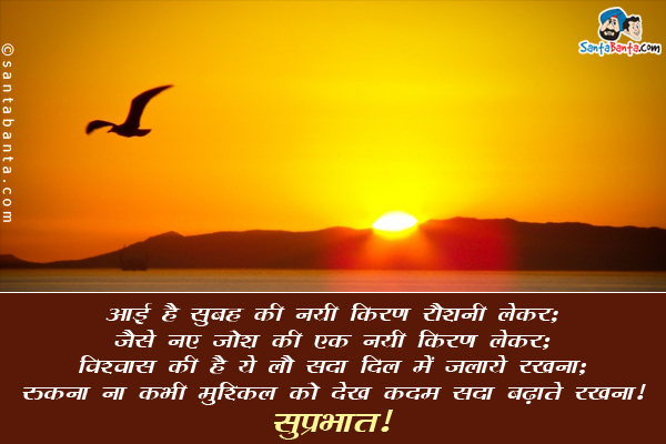 आई है सुबह की नयी किरण रौशनी लेकर;<br/>
जैसे नए जोश की एक नयी किरण लेकर;<br/>
विश्वास की है ये लौ सदा दिल में जलाये रखना;<br/>
रुकना ना कभी मुश्किल को देख कदम सदा बढ़ाते रखना।<br/>
सुप्रभात!