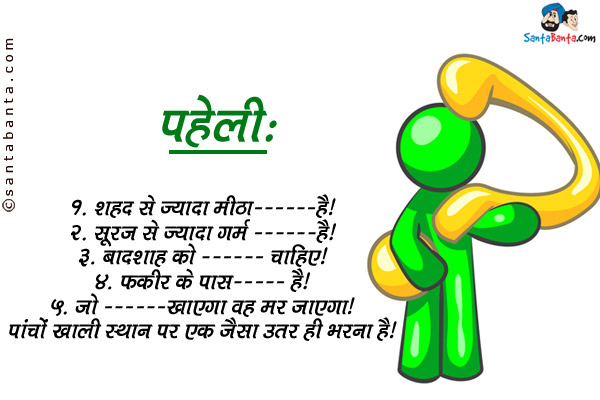 1. शहद से ज्यादा मीठा ________ है।<br/>

2. सूरज से ज्यादा गर्म ________ है।<br/>

3. बादशाह को ________ चाहिए।<br/>

4. फकीर के पास ________ है।<br/>

5. जो ________ खाएगा वह मर जाएगा।<br/>

पांचों खाली स्थान पर एक जैसा उत्तर ही भरना है।