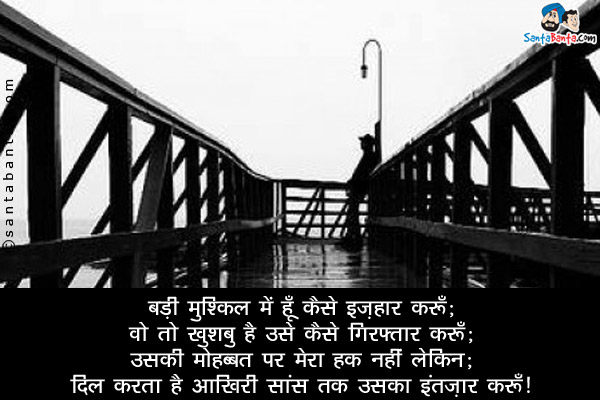 बड़ी मुश्किल में हूँ कैसे इज़हार करूँ;<br/>

वो तो खुशबु है उसे कैसे गिरफ्तार करूँ;<br/>

उसकी मोहब्बत पर मेरा हक़ नहीं लेकिन;<br/>

दिल करता है आखिरी सांस तक उसका इंतज़ार करूँ।