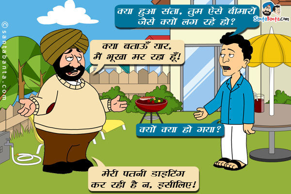 बंता: क्या हुआ संता, तुम ऐसे बीमारों जैसे क्यों लग रहे हो?<br/>
संता: क्या बताऊँ यार, मैं  भूखा मर रहा हूँ।<br/>
बंता: क्यों क्या हो गया?<br/>
संता: मेरी पत्नी डाइटिंग कर रही है न, इसलिए।