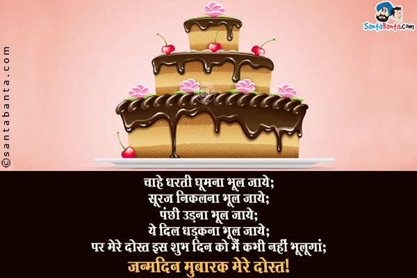 चाहे धरती घूमना भूल जाये;<br/>
सूरज निकलना भूल जाये;<br/>
पंछी उड़ना भूल जाये;<br/>
ये दिल धड़कना भूल जाये;<br/>
पर मेरे दोस्त इस शुभ दिन को मैं कभी नहीं भूलूंगा;<br/>
जन्मदिन मुबारक मेरे दोस्त।