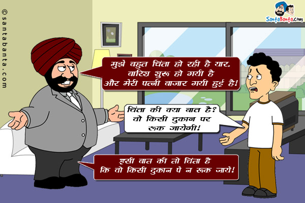 संता: मुझे बहुत चिंता हो रही है यार, बारिश शुरू हो गयी है और मेरी पत्नी बाजार गयी हुई है।
बंता: चिंता की क्या बात है? वो किसी दुकान पे रुक जायेगी।<br/>
संता: इसी बात की तो चिंता है कि वो किसी दुकान पे न रुक जाये।