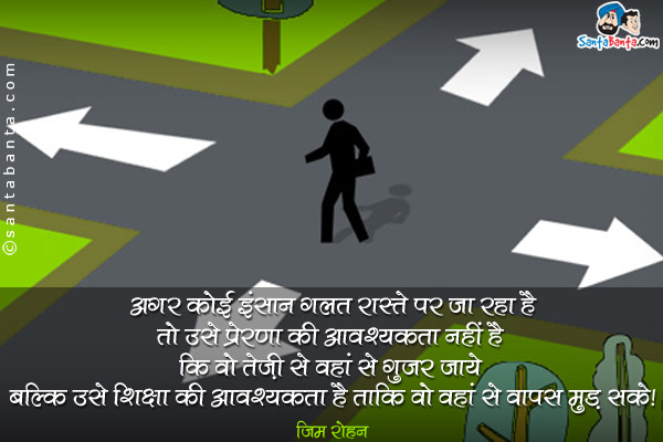 अगर कोई इंसान गलत रास्ते पर जा रहा है तो उसे प्रेरणा की आवश्यकता नहीं है कि वो तेज़ी से वहां से गुज़र जाये बल्कि उसे शिक्षा की आवश्यकता है ताकि वो वहां से वापस मुड़ सके।