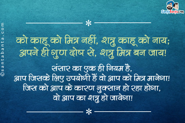 को काहू को मित्र नहीं, शत्रु काहू को नाय;<br/>
अपने ही गुण दोष से, शत्रु मित्र बन जाय।<br/><br/>

संसार का एक ही नियम है, आप जिसके लिए उपयोगी हैं वो आप को मित्र मानेगा। जिस को आप के कारण नुक्सान हो रहा होगा, वो आप का शत्रु हो जायेगा।