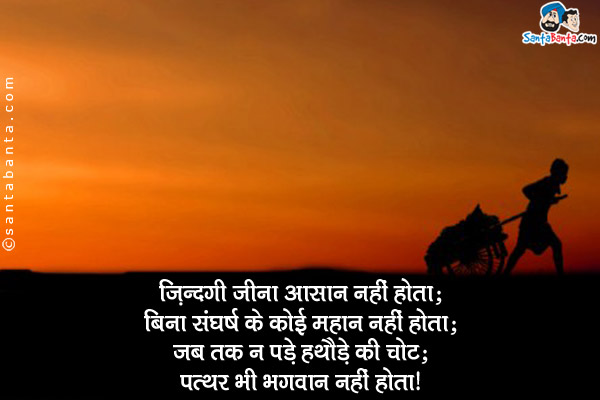 ज़िंदगी जीना आसान नहीं होता;<br/>
बिना संघर्ष के कोई महान नहीं होता;<br/>
जब तक न पड़े हथौड़े की चोट;<br/>
पत्थर भी भगवान नहीं होता।