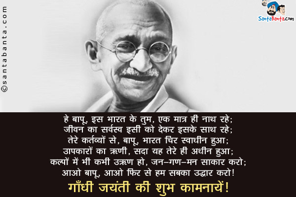 हे बापू, इस भारत के तुम, एक मात्र ही नाथ रहे;<br/>
जीवन का सर्वस्व इसी को देकर इसके साथ रहे;<br/>
तेरे कर्तव्यों से, बापू, भारत चिर स्वाधीन हुआ;<br/>
उपकारों का ऋणी, सदा यह तेरे ही अधीन हुआ;<br/>
कल्पों में भी कभी उऋण हो, जन-गण-मन साकार करो;<br/>
आओ बापू, आओ फिर से हम सबका उद्धार करो।<br/>
गाँधी जयंती की शुभ कामनायें!