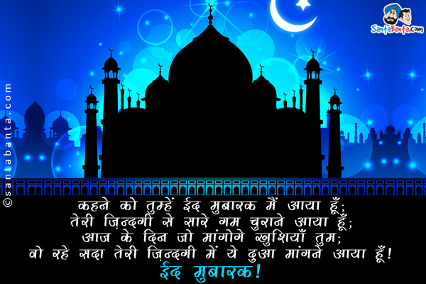 कहने को तुम्हें ईद मुबारक मैं आया हूँ;<br/>
तेरी ज़िंदगी से सारे गम चुराने आया हूँ;<br/>
आज के दिन जो मांगोगे खुशियाँ तुम;<br/>
वो रहे सदा तेरी ज़िंदगी में ये दुआ मांगने आया हूँ।<br/>
ईद मुबारक!