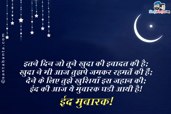 इतने दिन जो तूने खुदा की इबादत की है;<br/>
खुदा ने भी आज तुझपे जमकर रहमतें की हैं;<br/>
देने के लिए तुझे खुशियाँ इस जहान की;<br/>
ईद की आज ये मुबारक घडी आयी है।<br/>
ईद मुबारक!