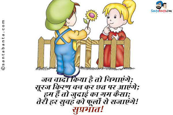 जब वादा किया है तो निभाएंगे;<br/>
सूरज किरण बन कर छत पर आएंगे;<br/>
हम हैं तो जुदाई का ग़म कैसा;<br/>
तेरी हर सुबह को फूलों से सजाएंगे।<br/>
सुप्रभात!