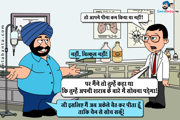 डॉक्टर(संता से): तो आपने पीना कम किया या नहीं?<br/>
संता: नहीं, बिल्कुल नहीं।<br/>
डॉक्टर: पर मैंने तो तुम्हें कहा था कि तुम्हें अपनी शराब के बारे में सोचना पड़ेगा।<br/>
संता: जी इसलिए मैं अब अकेले बैठ कर पीता हूँ ताकि चैन से सोच सकूँ।