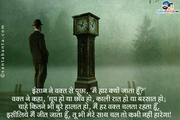 इंसान ने वक़्त से पूछा, `मै हार क्यों जाता हूँ?`<br/>
वक़्त ने कहा, `धूप हो या छाँव हो, काली रात हो या बरसात हो;<br/>
चाहे कितने भी बुरे हालात हो, मै हर वक़्त चलता रहता हूँ,<br/>
इसीलिये मैं जीत जाता हूँ, तू भी मेरे साथ चल तो कभी नहीं हारेगा।