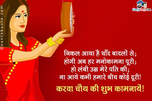 निकल आया है चाँद बादलों से;<br/>
होगी अब हर मनोकामना पूरी;<br/>
हो लंबी उम्र मेरे पति की;<br/>
ना आये कभी हमारे बीच कोई दूरी।<br/>
करवा चौथ की शुभ कामनायें!