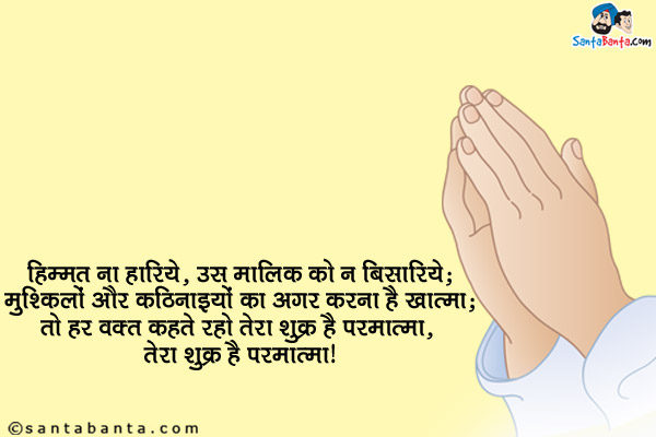 हिम्मत ना हारिये, उस मालिक को न बिसारिये;<br/>
मुश्किलों और कठिनाइयों का अगर करना है खात्मा;<br/>
तो हर वक़्त कहते रहो तेरा शुक्र है परमात्मा, तेरा शुक्र है परमात्मा।