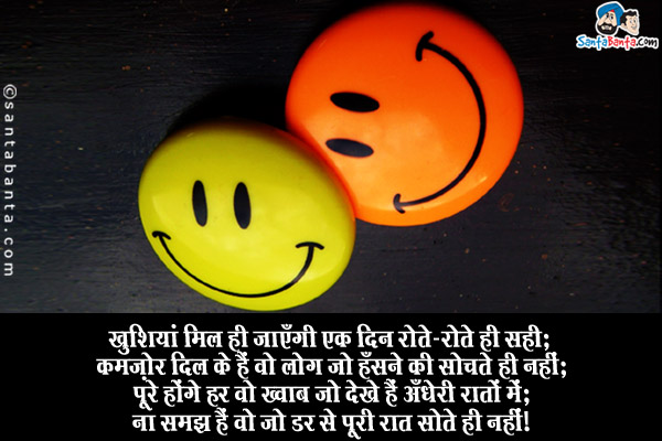 खुशियां मिल ही जाएँगी एक दिन रोते-रोते ही सही;<br/>
कमज़ोर दिल के हैं वो लोग जो हँसने की सोचते ही नहीं;<br/>
पूरे होंगे हर वो ख्वाब जो देखे हैं अँधेरी रातों में;<br/>
ना समझ हैं वो जो डर से पूरी रात सोते ही नहीं।