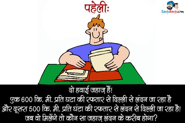 दो हवाई जहाज़ हैं। एक 600 कि.मी. प्रति घंटा की रफ़्तार से दिल्ली से लंदन जा रहा है और दूसरा 500 कि.मी. प्रति घंटा की रफ़्तार से लंदन से दिल्ली जा रहा है।<br/>
जब वो मिलेंगे तो कौन सा जहाज़ लंदन के करीब होगा?