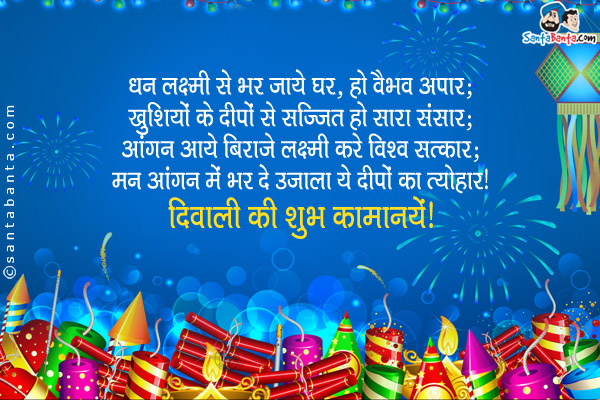 धन लक्ष्मी से भर जाये घर, हो वैभव अपार;<br/>
खुशियों के दीपों से सज्जित हो सारा संसार;<br/>
आंगन आये बिराजे लक्ष्मी करे विश्व सत्कार;<br/>
मन आंगन मे भर दे उजाला ये दीपों का त्योहार।<br/>
दिवाली की शुभ कामनायें!