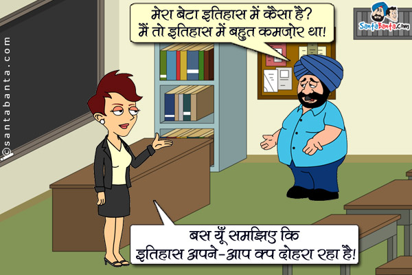 संता (टीचर से): मेरा बेटा इतिहास में कैसा है? मैं तो इतिहास में बहुत कमजोर था।<br/>
टीचर: बस यूँ समझिए कि इतिहास अपने-आप को दोहरा रहा है।