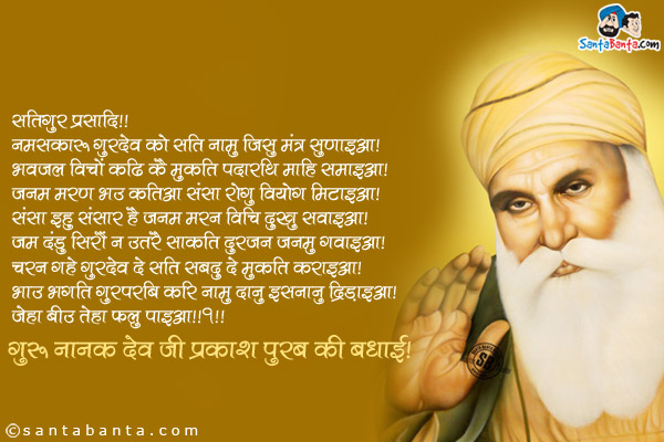 ੴ सतिगुर प्रसादि॥<br/>
नमसकारु गुरदेव को सति नामु जिसु मंत्र सुणाइआ।<br/>
भवजल विचों कढि कै मुकति पदारथि माहि समाइआ।<br/>
जनम मरण भउ कटिआ संसा रोगु वियोगु मिटाइआ।<br/>
संसा इहु संसारु है जनम मरन विचि दुखु सवाइआ।<br/>
जम दंडु सिरौं न उतरै साकति दुरजन जनमु गवाइआ।<br/>
चरन गहे गुरदेव दे सति सबदु दे मुकति कराइआ।<br/>
भाउ भगति गुरपुरबि करि नामु दानु इसनानु द्रिड़ाइआ।<br/>
जेहा बीउ तेहा फलु पाइआ॥१॥<br/>
गुरु नानक देव जी प्रकाश पुरब की बधाई!