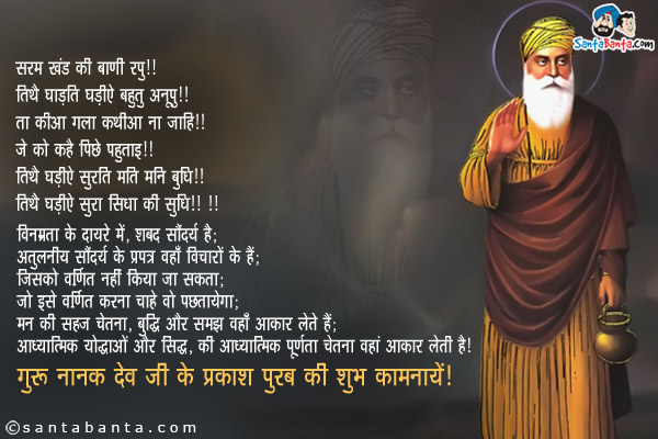 सरम खंड की बाणी रूपु ॥<br/>
तिथै घाड़ति घड़ीऐ बहुतु अनूपु ॥<br/>
ता कीआ गला कथीआ ना जाहि ॥<br/>
जे को कहै पिछै पछुताइ ॥<br/>
तिथै घड़ीऐ सुरति मति मनि बुधि ॥<br/>
तिथै घड़ीऐ सुरा सिधा की सुधि ॥३६॥<br/><br/>

विनम्रता के दायरे में, शब्द सौंदर्य है;<br/>
अतुलनीय सौंदर्य के प्रपत्र वहाँ विचारों के हैं;<br/>
जिसको वर्णित नहीं किया जा सकता;<br/>
जो इसे वर्णित करना चाहे वो पछतायेगा;<br/>
मन की सहज चेतना, बुद्धि और समझ वहाँ आकार लेते हैं;<br/>
आध्यात्मिक योद्धाओं और सिद्ध, की आध्यात्मिक पूर्णता चेतना वहां आकार लेती है।<br/>
गुरु नानक देव जी के प्रकाश पुरब की शुभ कामनायें!