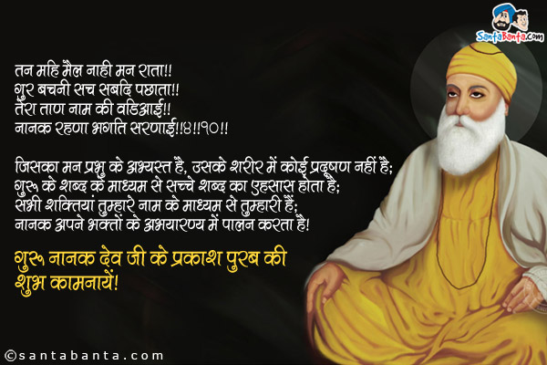 तन महि मैल नाही मन राता ॥<br/>
गुर बचनी सच सबदि पछाता ॥<br/>
तेरा ताण नाम की वडिआई ॥<br/>
नानक रहणा भगति सरणाई ॥४॥१०॥<br/><br/>

जिसका मन प्रभु के अभ्यस्त है, उसके शरीर में कोई प्रदूषण नहीं है;<br/>
गुरु के शब्द के माध्यम से सच्चे शब्द का एहसास होता है;<br/>
सभी शक्तियां तुम्हारे नाम के माध्यम से तुम्हारी हैं;<br/>
नानक अपने भक्तों के अभयारण्य में पालन करता है।<br/>
गुरु नानक देव जी के प्रकाश पुरब की शुभ कामनायें!