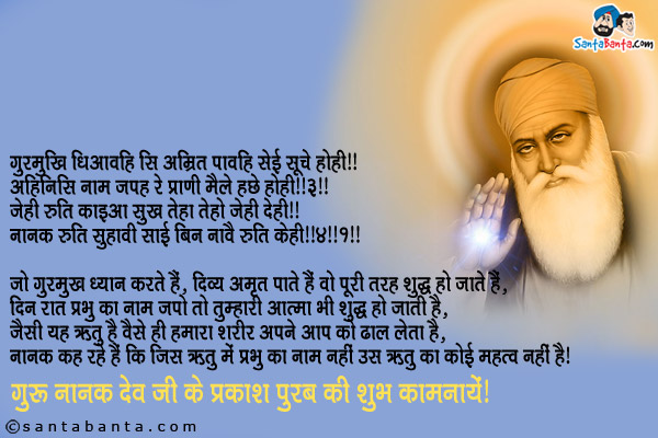 गुरमुखि धिआवहि सि अम्रित पावहि सेई सूचे होही ॥<br/>
अहिनिसि नाम जपह रे प्राणी मैले हछे होही ॥३॥<br/>
जेही रुति काइआ सुख तेहा तेहो जेही देही ॥<br/>
नानक रुति सुहावी साई बिन नावै रुति केही ॥४॥१॥<br/><br/>

जो गुरमुख ध्यान करते हैं, दिव्य अमृत पाते हैं वो पूरी तरह शुद्ध हो जाते हैं,<br/>
दिन रात प्रभु का नाम जपो तो तुम्हारी आत्मा भी शुद्ध हो जाती है,<br/>
जैसी यह ऋतु है वैसे ही हमारा शरीर अपने आप को ढाल लेता है,<br/>
नानक कह रहे हैं कि जिस ऋतु में प्रभु का नाम नहीं उस ऋतु का कोई महत्व नहीं है।<br/>
गुरु नानक देव जी के प्रकाश पुरब की शुभ कामनायें!