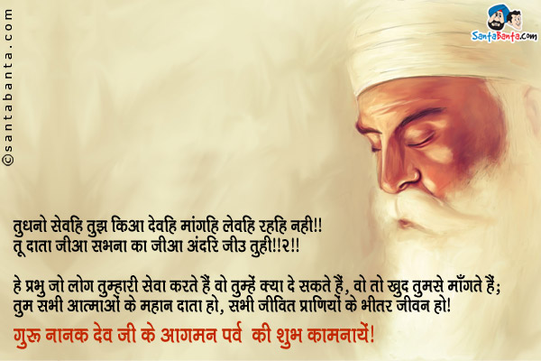 तुधनो सेवहि तुझ किआ देवहि मांगहि लेवहि रहहि नही ॥<br/>
तू दाता जीआ सभना का जीआ अंदरि जीउ तुही ॥२॥<br/><br/>

हे प्रभु जो लोग तुम्हारी सेवा करते हैं वो तुम्हें क्या दे सकते हैं, वो तो खुद तुमसे माँगते हैं;<br/>
तुम सभी आत्माओं के महान दाता हो, सभी जीवित प्राणियों के भीतर जीवन हो।<br/>
गुरु नानक देव जी के आगमन पर्व की शुभ कामनायें!