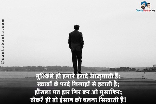 मुश्किलें ही हमारे इरादे आज़माती हैं;<br/>
ख्वाबों के परदे निगाहों से हटाती हैं;<br/>
हौंसला मत हार गिर कर ओ मुसाफिर;<br/>
ठोकरें ही तो इंसान को चलना सिखाती हैं।