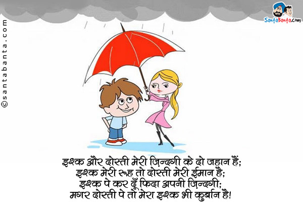 इश्क़ और दोस्ती मेरी ज़िंदगी के दो जहान हैं;<br/>
इश्क़ मेरी रूह तो दोस्ती मेरा ईमान है;<br/>
इश्क़ पे कर दूँ फ़िदा अपनी ज़िंदगी;<br/>
मगर दोस्ती पे तो मेरा इश्क़ भी कुर्बान है।