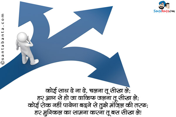 कोई साथ दे ना दे, चलना तू सीख ले;<br/>

हर आग से हो जा वाकिफ जलना तू सीख ले;<br/>

कोई रोक नहीं पायेगा बढ़ने से तुझे मंज़िल की तरफ;<br/>

हर मुश्किल का सामना करना तू बस सीख ले।